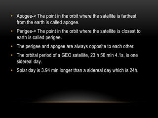 • Apogee-> The point in the orbit where the satellite is farthest
from the earth is called apogee.
• Perigee-> The point in the orbit where the satellite is closest to
earth is called perigee.
• The perigee and apogee are always opposite to each other.
• The orbital period of a GEO satellite, 23 h 56 min 4.1s, is one
sidereal day.
• Solar day is 3.94 min longer than a sidereal day which is 24h.
 