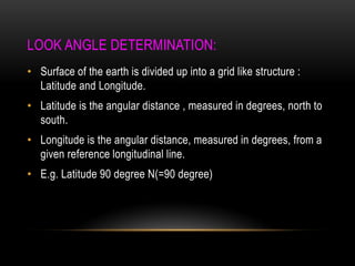 LOOK ANGLE DETERMINATION:
• Surface of the earth is divided up into a grid like structure :
Latitude and Longitude.
• Latitude is the angular distance , measured in degrees, north to
south.
• Longitude is the angular distance, measured in degrees, from a
given reference longitudinal line.
• E.g. Latitude 90 degree N(=90 degree)
 