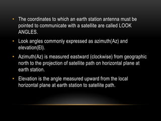 • The coordinates to which an earth station antenna must be
pointed to communicate with a satellite are called LOOK
ANGLES.
• Look angles commonly expressed as azimuth(Az) and
elevation(El).
• Azimuth(Az) is measured eastward (clockwise) from geographic
north to the projection of satellite path on horizontal plane at
earth station.
• Elevation is the angle measured upward from the local
horizontal plane at earth station to satellite path.
 