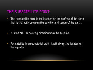 THE SUBSATELLITE POINT:
• The subsatellite point is the location on the surface of the earth
that lies directly between the satellite and center of the earth.
• It is the NADIR pointing direction from the satellite.
• For satellite in an equatorial orbit , it will always be located on
the equator.
 