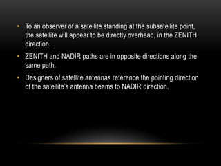 • To an observer of a satellite standing at the subsatellite point,
the satellite will appear to be directly overhead, in the ZENITH
direction.
• ZENITH and NADIR paths are in opposite directions along the
same path.
• Designers of satellite antennas reference the pointing direction
of the satellite‟s antenna beams to NADIR direction.
 