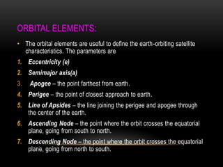 ORBITAL ELEMENTS:
• The orbital elements are useful to define the earth-orbiting satellite
characteristics. The parameters are
1. Eccentricity (e)
2. Semimajor axis(a)
3. Apogee – the point farthest from earth.
4. Perigee – the point of closest approach to earth.
5. Line of Apsides – the line joining the perigee and apogee through
the center of the earth.
6. Ascending Node – the point where the orbit crosses the equatorial
plane, going from south to north.
7. Descending Node – the point where the orbit crosses the equatorial
plane, going from north to south.
 