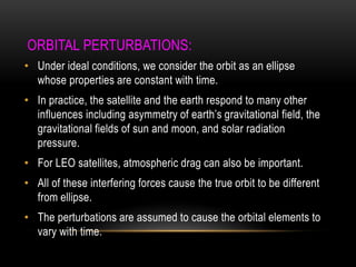 ORBITAL PERTURBATIONS:
• Under ideal conditions, we consider the orbit as an ellipse
whose properties are constant with time.
• In practice, the satellite and the earth respond to many other
influences including asymmetry of earth‟s gravitational field, the
gravitational fields of sun and moon, and solar radiation
pressure.
• For LEO satellites, atmospheric drag can also be important.
• All of these interfering forces cause the true orbit to be different
from ellipse.
• The perturbations are assumed to cause the orbital elements to
vary with time.
 