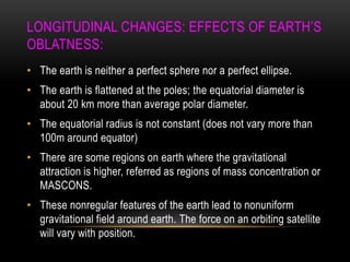 LONGITUDINAL CHANGES: EFFECTS OF EARTH‟S
OBLATNESS:
• The earth is neither a perfect sphere nor a perfect ellipse.
• The earth is flattened at the poles; the equatorial diameter is
about 20 km more than average polar diameter.
• The equatorial radius is not constant (does not vary more than
100m around equator)
• There are some regions on earth where the gravitational
attraction is higher, referred as regions of mass concentration or
MASCONS.
• These nonregular features of the earth lead to nonuniform
gravitational field around earth. The force on an orbiting satellite
will vary with position.
 