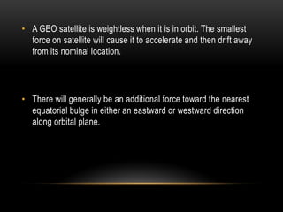 • A GEO satellite is weightless when it is in orbit. The smallest
force on satellite will cause it to accelerate and then drift away
from its nominal location.
• There will generally be an additional force toward the nearest
equatorial bulge in either an eastward or westward direction
along orbital plane.
 