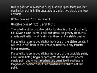 • Due to position of Mascons & equatorial bulges, there are four
equilibrium points in the geostationary orbit: two stable and two
unstable.
• Stable points-> 75˚ E and 252˚ E
• Unstable points-> 162˚ E and 348˚ E
• The satellite at an unstable orbital location is at top of a gravity
hill. Given a small force, it will drift down the gravity slope into
gravity well(valley) and finally stay there, at the stable position.
• If a satellite is perturbed slightly from one of the stable points, it
will tend to drift back to the stable point without any thruster
firings required.
• If a satellite is perturbed slightly from one of the unstable points,
it will immediately begin to accelerate its drift toward nearer
stable point and once it reaches this point, it will oscillate in
longitudinal position about this point until it stabilizes at that
point.
 