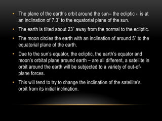 • The plane of the earth‟s orbit around the sun– the ecliptic - is at
an inclination of 7.3˚ to the equatorial plane of the sun.
• The earth is tilted about 23˚ away from the normal to the ecliptic.
• The moon circles the earth with an inclination of around 5˚ to the
equatorial plane of the earth.
• Due to the sun‟s equator, the ecliptic, the earth‟s equator and
moon‟s orbital plane around earth – are all different, a satellite in
orbit around the earth will be subjected to a variety of out-of-
plane forces.
• This will tend to try to change the inclination of the satellite‟s
orbit from its initial inclination.
 
