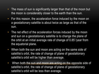 • The mass of sun is significantly larger than that of the moon but
the moon is considerably closer to the earth than the sun.
• For this reason, the acceleration force induced by the moon on
a geostationary satellite is about twice as large as that of the
sun.
• The net effect of the acceleration forces induced by the moon
and sun on a geostationary satellite is to change the plane of
the orbit at an initial average rate of change of 0.85˚/year from
the equatorial plane.
• When both the sun and moon are acting on the same side of
satellite‟s orbit, the rate of change of plane of geostationary
satellite‟s orbit will be higher than average.
• When both the sun and moon are acting on the opposite side of
satellite‟s orbit, the rate of change of plane of geostationary
satellite‟s orbit will be less than average.
 
