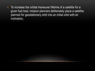 • To increase the orbital maneuver lifetime of a satellite for a
given fuel load, mission planners deliberately place a satellite
planned for geostationary orbit into an initial orbit with an
inclination.
 