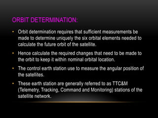 ORBIT DETERMINATION:
• Orbit determination requires that sufficient measurements be
made to determine uniquely the six orbital elements needed to
calculate the future orbit of the satellite.
• Hence calculate the required changes that need to be made to
the orbit to keep it within nominal orbital location.
• The control earth station use to measure the angular position of
the satellites.
• These earth station are generally referred to as TTC&M
(Telemetry, Tracking, Command and Monitoring) stations of the
satellite network.
 