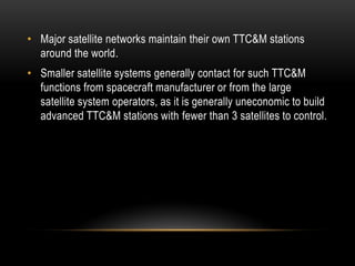 • Major satellite networks maintain their own TTC&M stations
around the world.
• Smaller satellite systems generally contact for such TTC&M
functions from spacecraft manufacturer or from the large
satellite system operators, as it is generally uneconomic to build
advanced TTC&M stations with fewer than 3 satellites to control.
 