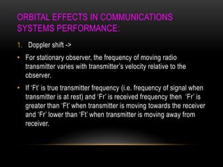 ORBITAL EFFECTS IN COMMUNICATIONS
SYSTEMS PERFORMANCE:
1. Doppler shift ->
• For stationary observer, the frequency of moving radio
transmitter varies with transmitter‟s velocity relative to the
observer.
• If „Ft‟ is true transmitter frequency (i.e. frequency of signal when
transmitter is at rest) and „Fr‟ is received frequency then „Fr‟ is
greater than „Ft‟ when transmitter is moving towards the receiver
and „Fr‟ lower than „Ft‟ when transmitter is moving away from
receiver.
 