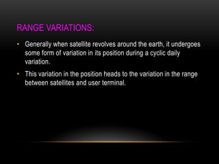 RANGE VARIATIONS:
• Generally when satellite revolves around the earth, it undergoes
some form of variation in its position during a cyclic daily
variation.
• This variation in the position heads to the variation in the range
between satellites and user terminal.
 