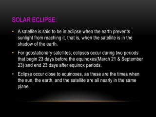 SOLAR ECLIPSE:
• A satellite is said to be in eclipse when the earth prevents
sunlight from reaching it, that is, when the satellite is in the
shadow of the earth.
• For geostationary satellites, eclipses occur during two periods
that begin 23 days before the equinoxes(March 21 & September
23) and end 23 days after equinox periods.
• Eclipse occur close to equinoxes, as these are the times when
the sun, the earth, and the satellite are all nearly in the same
plane.
 