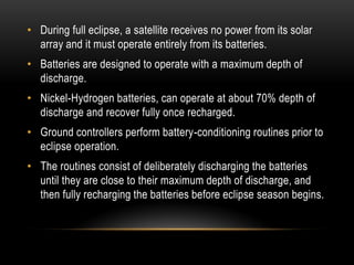• During full eclipse, a satellite receives no power from its solar
array and it must operate entirely from its batteries.
• Batteries are designed to operate with a maximum depth of
discharge.
• Nickel-Hydrogen batteries, can operate at about 70% depth of
discharge and recover fully once recharged.
• Ground controllers perform battery-conditioning routines prior to
eclipse operation.
• The routines consist of deliberately discharging the batteries
until they are close to their maximum depth of discharge, and
then fully recharging the batteries before eclipse season begins.
 
