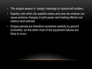 • The eclipse season is design challenge for spacecraft builders.
• Rapidity with which the satellite enters and exits the shadow can
cause extreme changes in both power and heating effects over
relative short periods.
• Eclipse periods are therefore monitored carefully by ground
controllers, as this when most of the equipment failures are
likely to occur.
 