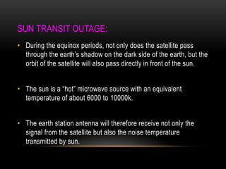SUN TRANSIT OUTAGE:
• During the equinox periods, not only does the satellite pass
through the earth‟s shadow on the dark side of the earth, but the
orbit of the satellite will also pass directly in front of the sun.
• The sun is a “hot” microwave source with an equivalent
temperature of about 6000 to 10000k.
• The earth station antenna will therefore receive not only the
signal from the satellite but also the noise temperature
transmitted by sun.
 