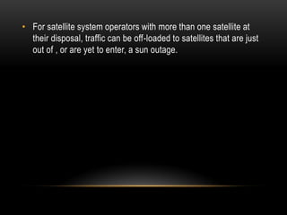• For satellite system operators with more than one satellite at
their disposal, traffic can be off-loaded to satellites that are just
out of , or are yet to enter, a sun outage.
 