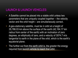 LAUNCH & LAUNCH VEHICLES:
• A Satellite cannot be placed into a stable orbit unless two
parameters that are uniquely coupled together – the velocity
vector and the orbit height – are simultaneously correct.
• A geo-stationary satellite, must be in orbit at a height of
35,786.03 km above the surface of the earth (42,164.17 km
radius from center of the earth) with an inclination of zero
degrees, an elliptically of zero, and a velocity of 3074.7 m/s
tangential to earth in the plane of the orbit, which is the earth‟s
equatorial plane.
• The further out from the earth orbit is, the greater the energy
required from launch vehicle to reach that orbit.
 