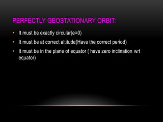 PERFECTLY GEOSTATIONARY ORBIT:
• It must be exactly circular(e=0)
• It must be at correct altitude(Have the correct period)
• It must be in the plane of equator ( have zero inclination wrt
equator)
 