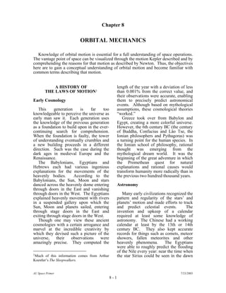 Chapter 8
ORBITAL MECHANICS
Knowledge of orbital motion is essential for a full understanding of space operations.
The vantage point of space can be visualized through the motion Kepler described and by
comprehending the reasons for that motion as described by Newton. Thus, the objectives
here are to gain a conceptual understanding of orbital motion and become familiar with
common terms describing that motion.
A HISTORY OF
THE LAWS OF MOTION1
Early Cosmology
This generation is far too
knowledgeable to perceive the universe as
early man saw it. Each generation uses
the knowledge of the previous generation
as a foundation to build upon in the ever-
continuing search for comprehension.
When the foundation is faulty, the tower
of understanding eventually crumbles and
a new building proceeds in a different
direction. Such was the case during the
dark ages in medieval Europe and the
Renaissance.
The Babylonians, Egyptians and
Hebrews each had various ingenious
explanations for the movements of the
heavenly bodies. According to the
Babylonians, the Sun, Moon and stars
danced across the heavenly dome entering
through doors in the East and vanishing
through doors in the West. The Egyptians
explained heavenly movement with rivers
in a suspended gallery upon which the
Sun, Moon and planets sailed, entering
through stage doors in the East and
exiting through stage doors in the West.
Though one may view these ancient
cosmologies with a certain arrogance and
marvel at the incredible creativity by
which they devised such a picture of the
universe, their observations were
amazingly precise. They computed the
length of the year with a deviation of less
than 0.001% from the correct value, and
their observations were accurate, enabling
them to precisely predict astronomical
events. Although based on mythological
assumptions, these cosmological theories
“worked.”
Greece took over from Babylon and
Egypt, creating a more colorful universe.
However, the 6th century BC (the century
of Buddha, Confucius and Lâo Tse, the
Ionian philosophers and Pythagoras) was
a turning point for the human species. In
the Ionian school of philosophy, rational
thought was emerging from the
mythological dream world. It was the
beginning of the great adventure in which
the Promethean quest for natural
explanations and rational causes would
transform humanity more radically than in
the previous two hundred thousand years.
Astronomy
Many early civilizations recognized the
pattern and regularity of the stars’ and
planets’ motion and made efforts to track
and predict celestial events. The
invention and upkeep of a calendar
required at least some knowledge of
astronomy. The Chinese had a working
calendar at least by the 13th or 14th
century BC. They also kept accurate
records for things such as comets, meteor
showers, fallen meteorites and other
heavenly phenomena. The Egyptians
were able to roughly predict the flooding
of the Nile every year: near the time when
the star Sirius could be seen in the dawn
AU Space Primer 7/23/2003
8 - 1
1Much of this information comes from Arthur
Koestler’s The Sleepwalkers.
 