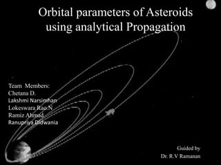 Orbital parameters of Asteroids
           using analytical Propagation



Team Members:
Chetana D.
Lakshmi Narsimhan
Lokeswara Rao.N
Ramiz Ahmad
Ranupriya Didwania



                                         Guided by
                                  Dr. R.V Ramanan
 