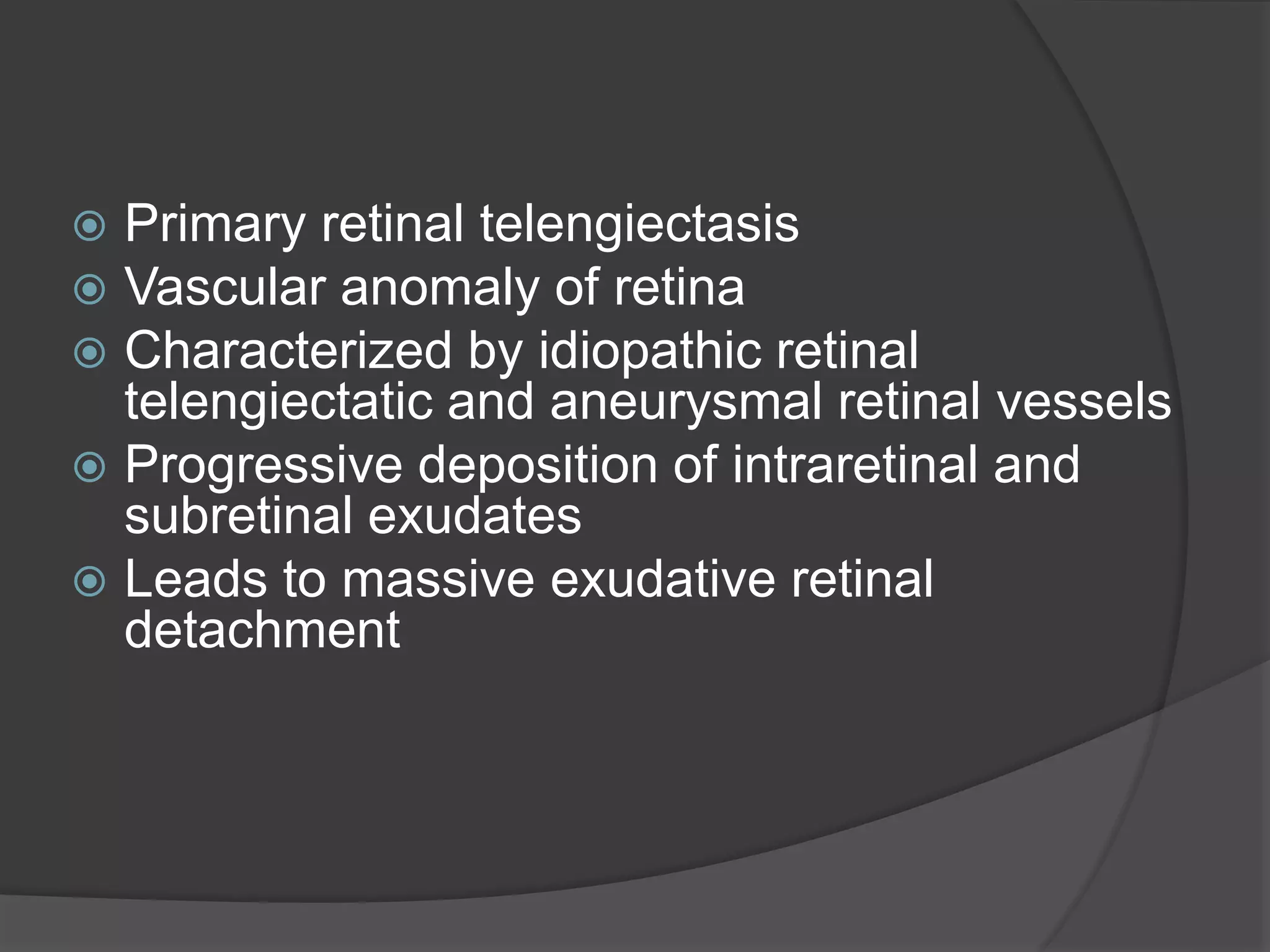  Primary retinal telengiectasis
 Vascular anomaly of retina
 Characterized by idiopathic retinal
telengiectatic and aneurysmal retinal vessels
 Progressive deposition of intraretinal and
subretinal exudates
 Leads to massive exudative retinal
detachment
 