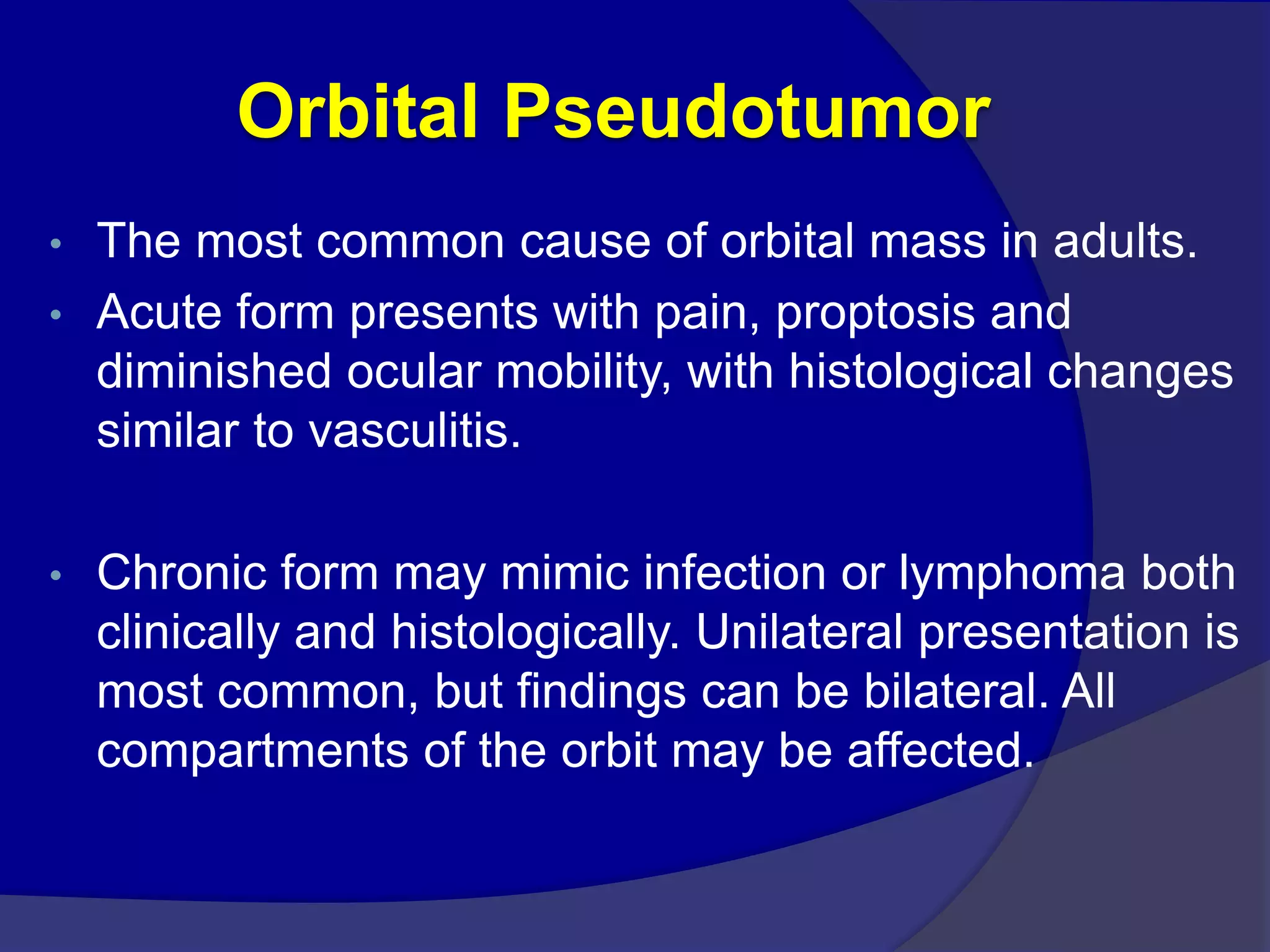 Orbital Pseudotumor
• The most common cause of orbital mass in adults.
• Acute form presents with pain, proptosis and
diminished ocular mobility, with histological changes
similar to vasculitis.
• Chronic form may mimic infection or lymphoma both
clinically and histologically. Unilateral presentation is
most common, but findings can be bilateral. All
compartments of the orbit may be affected.
 