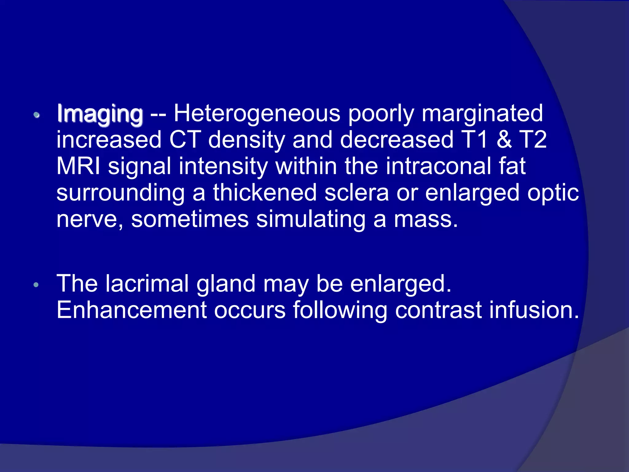 • Imaging -- Heterogeneous poorly marginated
increased CT density and decreased T1 & T2
MRI signal intensity within the intraconal fat
surrounding a thickened sclera or enlarged optic
nerve, sometimes simulating a mass.
• The lacrimal gland may be enlarged.
Enhancement occurs following contrast infusion.
 