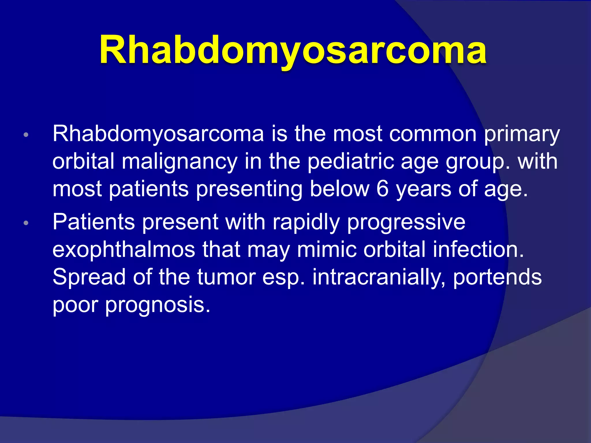 Rhabdomyosarcoma
• Rhabdomyosarcoma is the most common primary
orbital malignancy in the pediatric age group. with
most patients presenting below 6 years of age.
• Patients present with rapidly progressive
exophthalmos that may mimic orbital infection.
Spread of the tumor esp. intracranially, portends
poor prognosis.
 