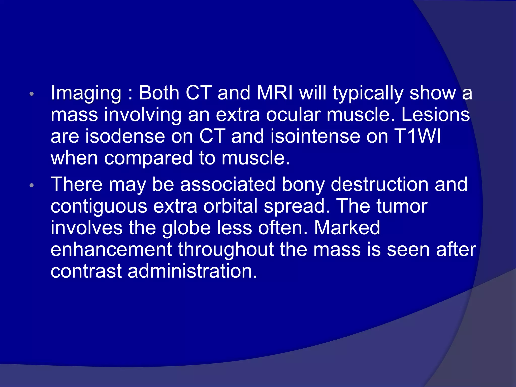 • Imaging : Both CT and MRI will typically show a
mass involving an extra ocular muscle. Lesions
are isodense on CT and isointense on T1WI
when compared to muscle.
• There may be associated bony destruction and
contiguous extra orbital spread. The tumor
involves the globe less often. Marked
enhancement throughout the mass is seen after
contrast administration.
 