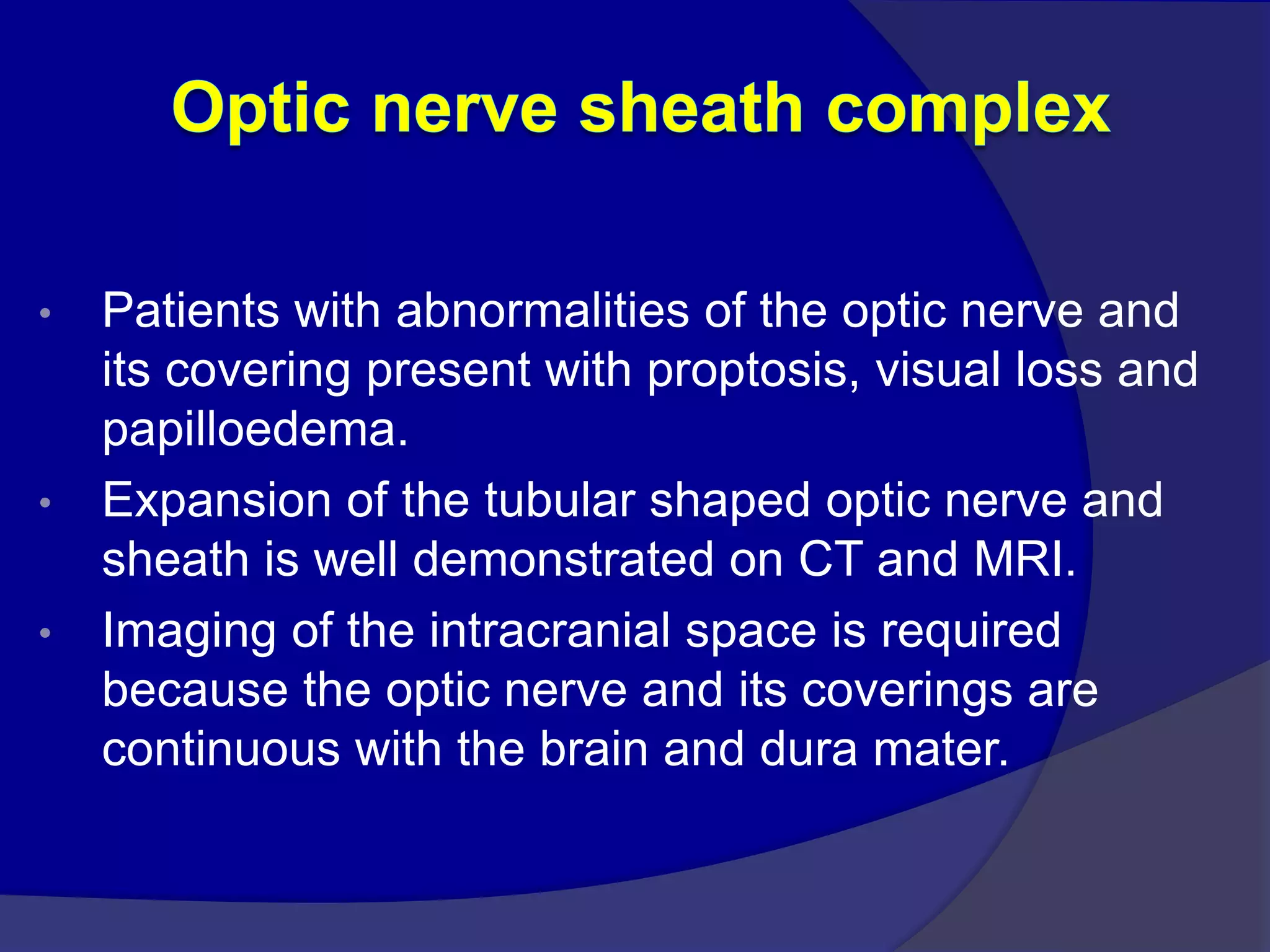 • Patients with abnormalities of the optic nerve and
its covering present with proptosis, visual loss and
papilloedema.
• Expansion of the tubular shaped optic nerve and
sheath is well demonstrated on CT and MRI.
• Imaging of the intracranial space is required
because the optic nerve and its coverings are
continuous with the brain and dura mater.
 