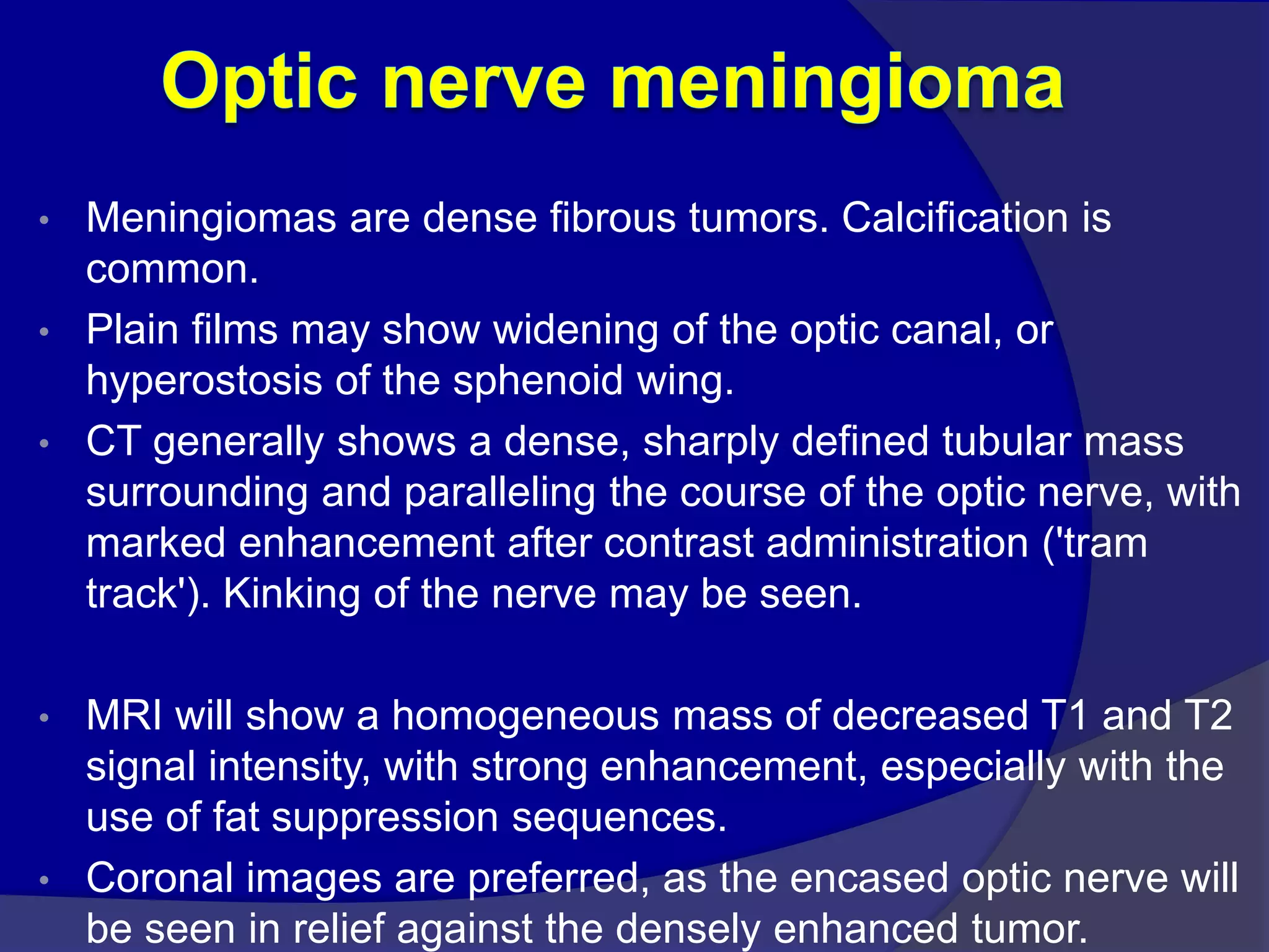 • Meningiomas are dense fibrous tumors. Calcification is
common.
• Plain films may show widening of the optic canal, or
hyperostosis of the sphenoid wing.
• CT generally shows a dense, sharply defined tubular mass
surrounding and paralleling the course of the optic nerve, with
marked enhancement after contrast administration ('tram
track'). Kinking of the nerve may be seen.
• MRI will show a homogeneous mass of decreased T1 and T2
signal intensity, with strong enhancement, especially with the
use of fat suppression sequences.
• Coronal images are preferred, as the encased optic nerve will
be seen in relief against the densely enhanced tumor.
 