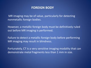 MR imaging may be of value, particularly for detecting
nonmetallic foreign bodies.
However, a metallic foreign body must be definitively ruled
out before MR imaging is performed.
Failure to detect a metallic foreign body before performing
MR imaging may result in blindness.
Fortunately, CT is a very sensitive imaging modality that can
demonstrate metal fragments less than 1 mm in size.
FOREIGN BODY
 