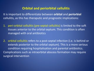 Orbital and periorbital cellulitis
It is important to differentiate between orbital and periorbial
cellulitis, as this has theraputic and prognostic implications:
1. peri-orbital cellulitis (pre-septal cellulitis) is limited to the soft
tissues anterior to the orbital septum. This condition is often
managed with oral antibiotics
2. orbital cellulitis refers to a post-septal infection (i.e. is behind or
extends posterior to the orbital septum). This is a more serious
condition requiring hospitalisation and parental antibiotics.
Complications such as intraorbital abscess formation may require
surgical intervention
 