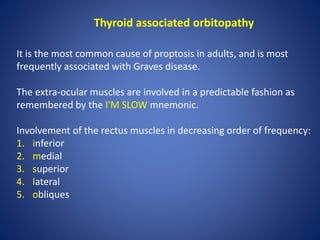 Thyroid associated orbitopathy
It is the most common cause of proptosis in adults, and is most
frequently associated with Graves disease.
The extra-ocular muscles are involved in a predictable fashion as
remembered by the I'M SLOW mnemonic.
Involvement of the rectus muscles in decreasing order of frequency:
1. inferior
2. medial
3. superior
4. lateral
5. obliques
 