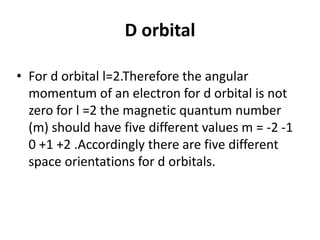 D orbital
• For d orbital l=2.Therefore the angular
momentum of an electron for d orbital is not
zero for l =2 the magnetic quantum number
(m) should have five different values m = -2 -1
0 +1 +2 .Accordingly there are five different
space orientations for d orbitals.
 