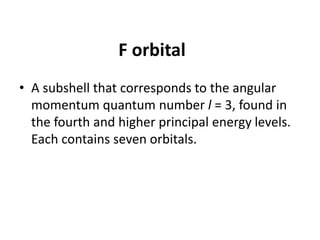F orbital
• A subshell that corresponds to the angular
momentum quantum number l = 3, found in
the fourth and higher principal energy levels.
Each contains seven orbitals.
 