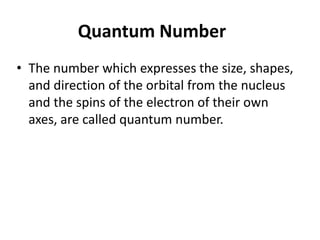 • The number which expresses the size, shapes,
and direction of the orbital from the nucleus
and the spins of the electron of their own
axes, are called quantum number.
Quantum Number
 
