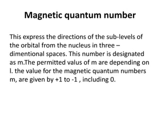 Magnetic quantum number
This express the directions of the sub-levels of
the orbital from the nucleus in three –
dimentional spaces. This number is designated
as m.The permitted valus of m are depending on
l. the value for the magnetic quantum numbers
m, are given by +1 to -1 , including 0.
 