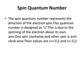 Spin Quantum Number
• The spin quantum number represents the
direction of the electron spin.This quantum
number is designed as “s”.This is due to the
spinning of the electron about its own
axis.One spin clockwise and other spin is anti-
clock wise.Their values are s=+12 and s=-12.
 