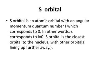 S orbital
• S orbital is an atomic orbital with an angular
momentum quantum number I which
corresponds to 0. In other words, s
corresponds to l=0. S orbital is the closest
orbital to the nucleus, with other orbitals
lining up further away.).
 