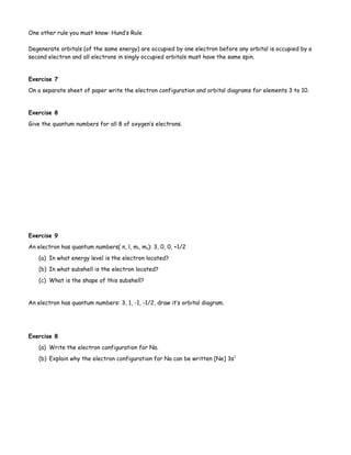 One other rule you must know: Hund’s Rule
Degenerate orbitals (of the same energy) are occupied by one electron before any orbital is occupied by a
second electron and all electrons in singly occupied orbitals must have the same spin.
Exercise 7
On a separate sheet of paper write the electron configuration and orbital diagrams for elements 3 to 10.
Exercise 8
Give the quantum numbers for all 8 of oxygen’s electrons.
Exercise 9
An electron has quantum numbers( n, l, ml, ms): 3, 0, 0, +1/2
(a) In what energy level is the electron located?
(b) In what subshell is the electron located?
(c) What is the shape of this subshell?
An electron has quantum numbers: 3, 1, -1, -1/2, draw it’s orbital diagram.
Exercise 8
(a) Write the electron configuration for Na.
(b) Explain why the electron configuration for Na can be written [Ne] 3s1
 