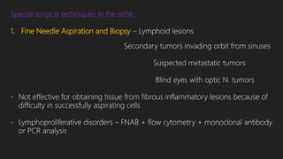 Special surgical techniques in the orbit :
1. Fine Needle Aspiration and Biopsy – Lymphoid lesions
Secondary tumors invading orbit from sinuses
Suspected metastatic tumors
Blind eyes with optic N. tumors
- Not effective for obtaining tissue from fibrous inflammatory lesions because of
difficulty in successfully aspirating cells
- Lymphoproliferative disorders – FNAB + flow cytometry + monoclonal antibody
or PCR analysis
 