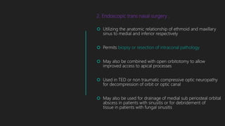 2. Endoscopic trans nasal surgery :
 Utilizing the anatomic relationship of ethmoid and maxillary
sinus to medial and inferior respectively
 Permits biopsy or resection of intraconal pathology
 May also be combined with open orbitotomy to allow
improved access to apical processes
 Used in TED or non traumatic compressive optic neuropathy
for decompression of orbit or optic canal
 May also be used for drainage of medial sub periosteal orbital
abscess in patients with sinusitis or for debridement of
tissue in patients with fungal sinusitis
 