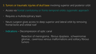 3. Tumors or traumatic injuries of skull base involving superior and posterior orbit
- Access via frontal cranitotomy or fronto temporal orbito zygomatic approach
- Requires a multidisciplinary team
- Neuro surgeon gives access to deep superior and lateral orbit by removing
frontal bone and orbital roof
- Indications – Decompression of optic canal
Resection of meningioma , fibrous dysplasia , schwannomas
gliomas , cavernous venous malformations and solitary fibrous
tumors
 
