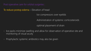 Post operative care for orbital surgeries :
To reduce postop edema – Elevation of head
Ice compressors over eyelids
Administration of systemic corticosteroids
optimal placement of drain
- Ice packs minimize swelling and allow for observation of operative site and
monitoring of visual acuity
- Prophylactic systemic antibiotics may also be given
 