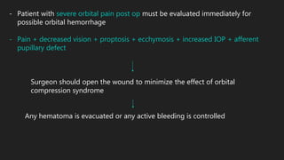 - Patient with severe orbital pain post op must be evaluated immediately for
possible orbital hemorrhage
- Pain + decreased vision + proptosis + ecchymosis + increased IOP + afferent
pupillary defect
Surgeon should open the wound to minimize the effect of orbital
compression syndrome
Any hematoma is evacuated or any active bleeding is controlled
 