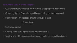 Instruments used in orbital surgery :
- Quality of surgery depends on availability of appropriate instruments
- Operating light – External surgical lamp – ceiling or stand mounted
- Magnification – Microscope or surgical loupe is used
2.5 X or 3.0 X
- Suction apparatus
- Cautery – standard bipolar cautery for hemostasis
- Surgical unit – Monopolar radiofrequency or electrosurgical hand piece
 