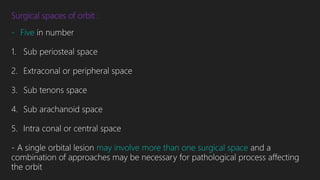 Surgical spaces of orbit :
- Five in number
1. Sub periosteal space
2. Extraconal or peripheral space
3. Sub tenons space
4. Sub arachanoid space
5. Intra conal or central space
- A single orbital lesion may involve more than one surgical space and a
combination of approaches may be necessary for pathological process affecting
the orbit
 